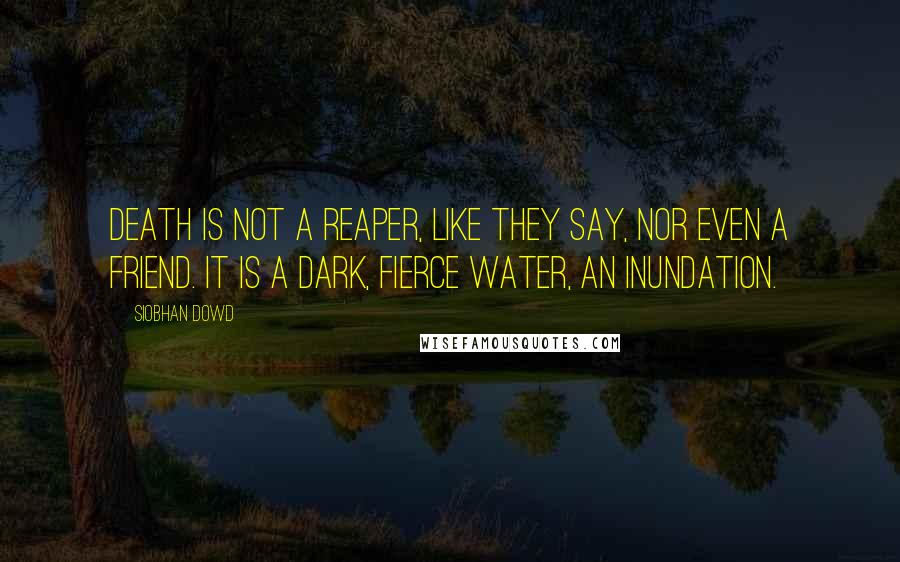 Siobhan Dowd Quotes: Death is not a reaper, like they say, nor even a friend. It is a dark, fierce water, an inundation.