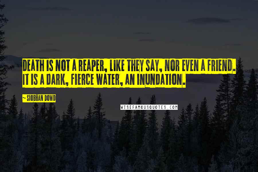 Siobhan Dowd Quotes: Death is not a reaper, like they say, nor even a friend. It is a dark, fierce water, an inundation.