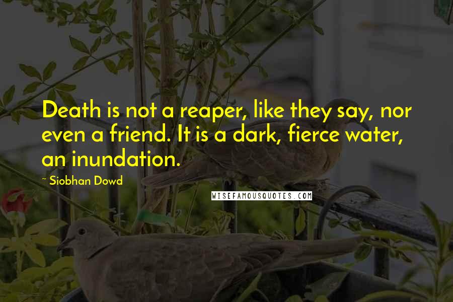 Siobhan Dowd Quotes: Death is not a reaper, like they say, nor even a friend. It is a dark, fierce water, an inundation.