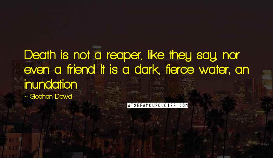 Siobhan Dowd Quotes: Death is not a reaper, like they say, nor even a friend. It is a dark, fierce water, an inundation.