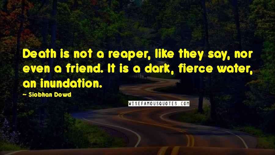 Siobhan Dowd Quotes: Death is not a reaper, like they say, nor even a friend. It is a dark, fierce water, an inundation.