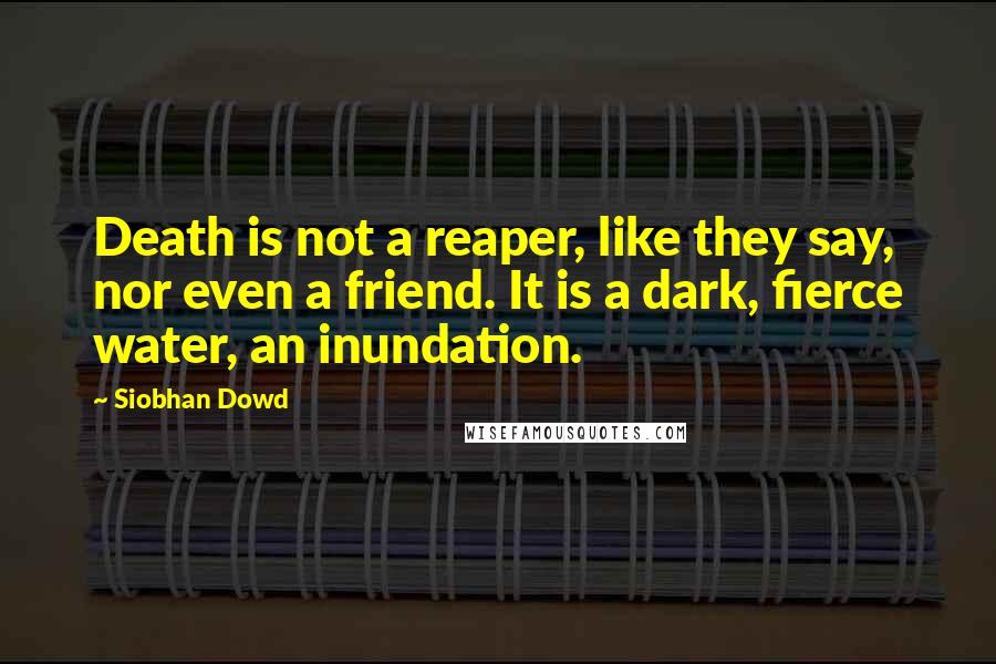 Siobhan Dowd Quotes: Death is not a reaper, like they say, nor even a friend. It is a dark, fierce water, an inundation.