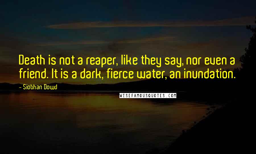 Siobhan Dowd Quotes: Death is not a reaper, like they say, nor even a friend. It is a dark, fierce water, an inundation.
