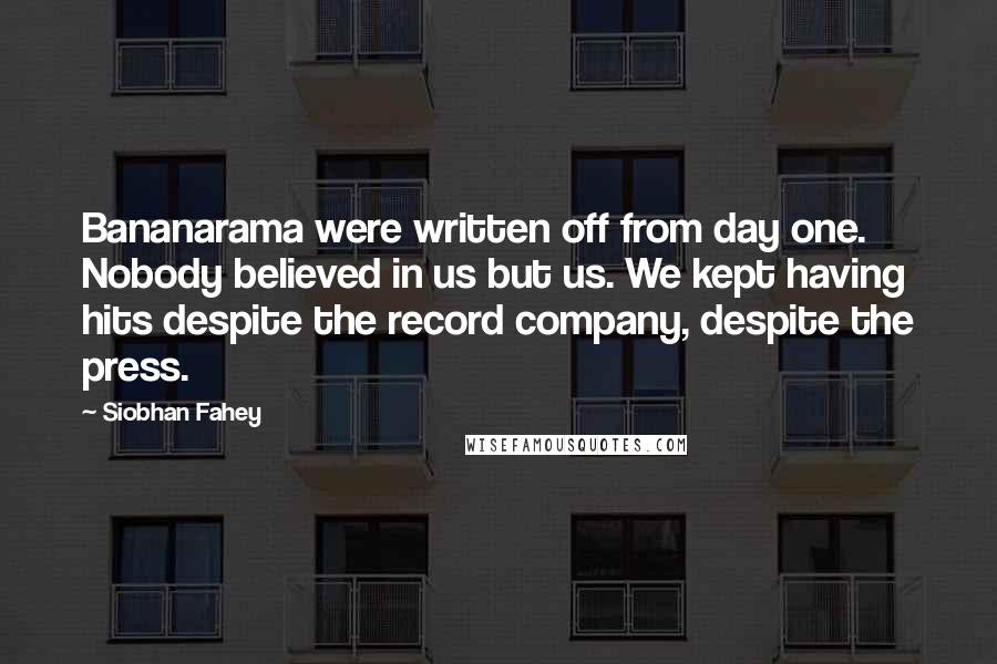 Siobhan Fahey Quotes: Bananarama were written off from day one. Nobody believed in us but us. We kept having hits despite the record company, despite the press.