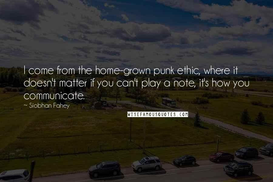 Siobhan Fahey Quotes: I come from the home-grown punk ethic, where it doesn't matter if you can't play a note, it's how you communicate.