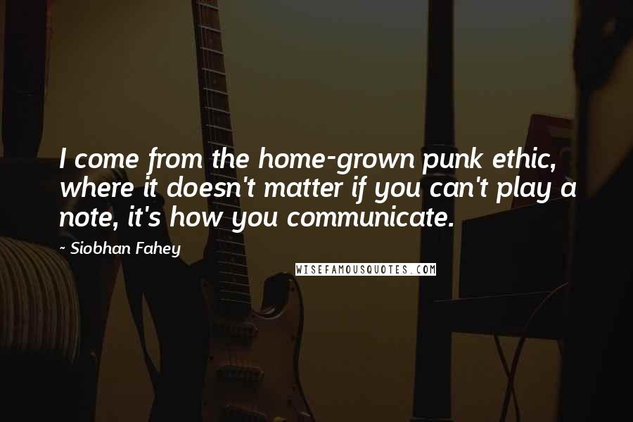 Siobhan Fahey Quotes: I come from the home-grown punk ethic, where it doesn't matter if you can't play a note, it's how you communicate.