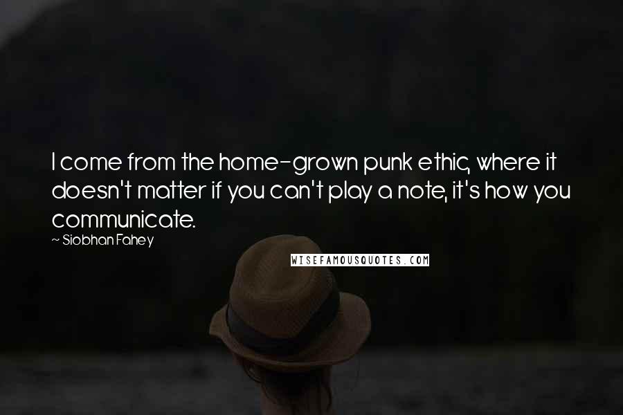 Siobhan Fahey Quotes: I come from the home-grown punk ethic, where it doesn't matter if you can't play a note, it's how you communicate.