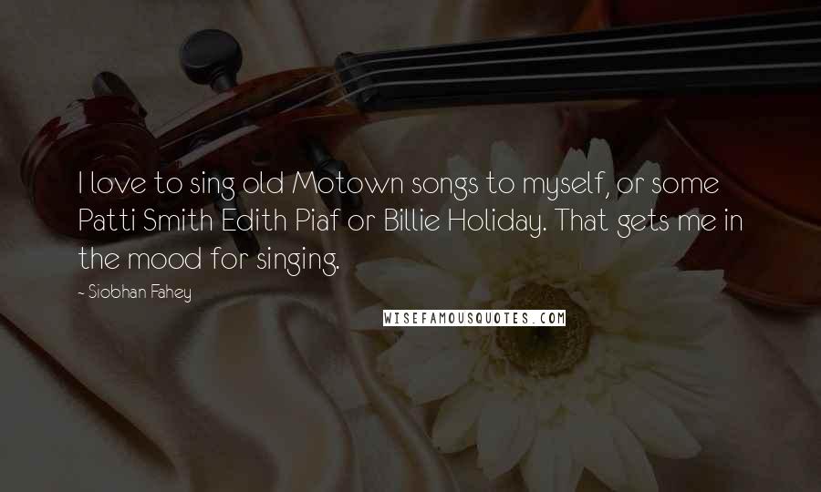 Siobhan Fahey Quotes: I love to sing old Motown songs to myself, or some Patti Smith Edith Piaf or Billie Holiday. That gets me in the mood for singing.