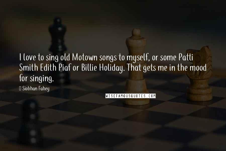 Siobhan Fahey Quotes: I love to sing old Motown songs to myself, or some Patti Smith Edith Piaf or Billie Holiday. That gets me in the mood for singing.