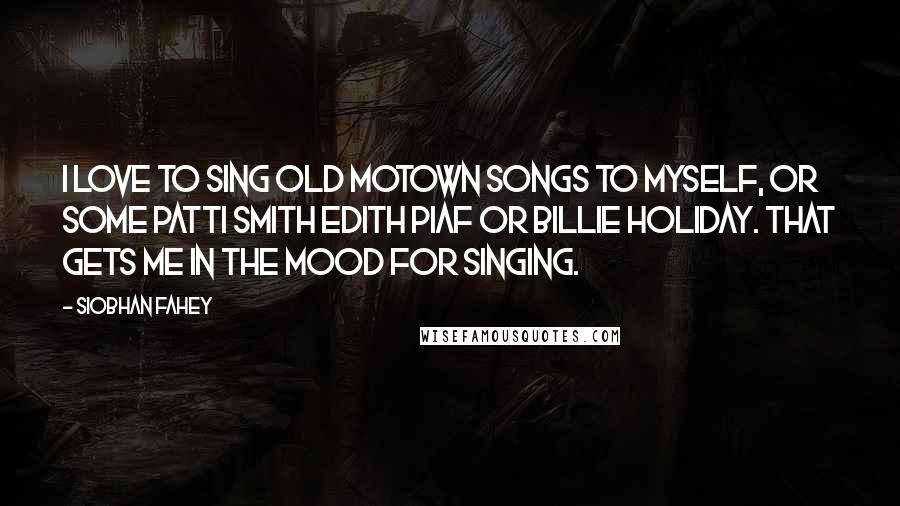 Siobhan Fahey Quotes: I love to sing old Motown songs to myself, or some Patti Smith Edith Piaf or Billie Holiday. That gets me in the mood for singing.