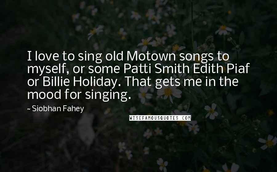 Siobhan Fahey Quotes: I love to sing old Motown songs to myself, or some Patti Smith Edith Piaf or Billie Holiday. That gets me in the mood for singing.