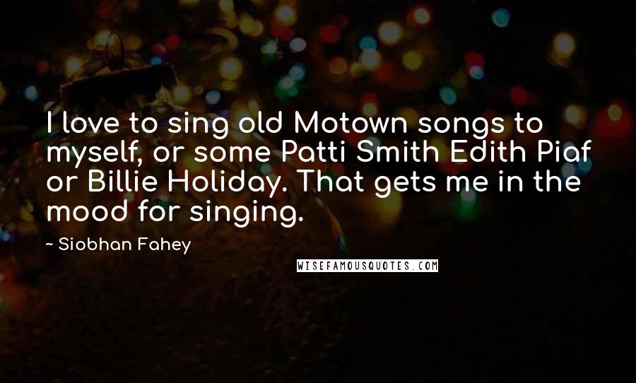 Siobhan Fahey Quotes: I love to sing old Motown songs to myself, or some Patti Smith Edith Piaf or Billie Holiday. That gets me in the mood for singing.