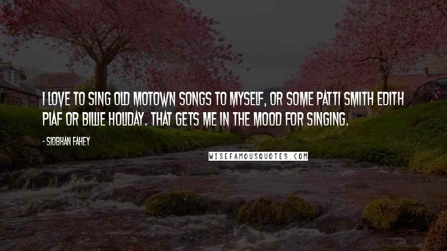 Siobhan Fahey Quotes: I love to sing old Motown songs to myself, or some Patti Smith Edith Piaf or Billie Holiday. That gets me in the mood for singing.