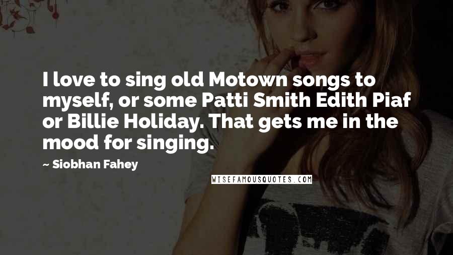 Siobhan Fahey Quotes: I love to sing old Motown songs to myself, or some Patti Smith Edith Piaf or Billie Holiday. That gets me in the mood for singing.