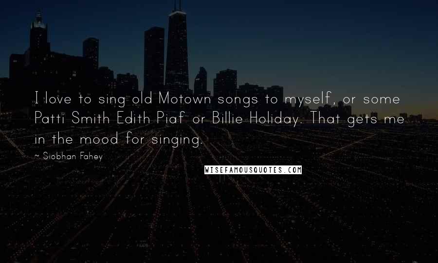Siobhan Fahey Quotes: I love to sing old Motown songs to myself, or some Patti Smith Edith Piaf or Billie Holiday. That gets me in the mood for singing.