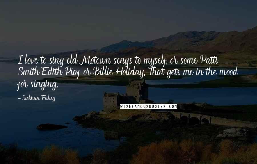 Siobhan Fahey Quotes: I love to sing old Motown songs to myself, or some Patti Smith Edith Piaf or Billie Holiday. That gets me in the mood for singing.