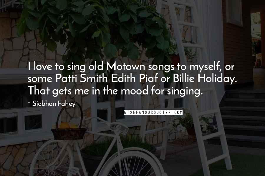 Siobhan Fahey Quotes: I love to sing old Motown songs to myself, or some Patti Smith Edith Piaf or Billie Holiday. That gets me in the mood for singing.