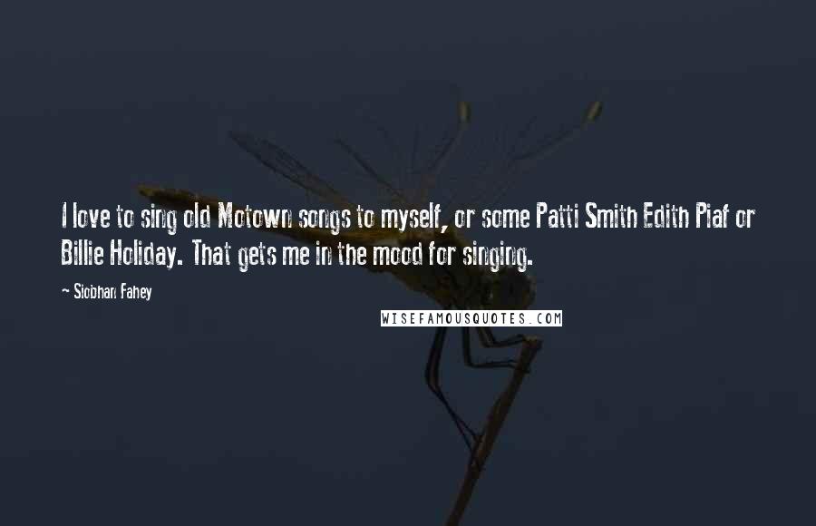 Siobhan Fahey Quotes: I love to sing old Motown songs to myself, or some Patti Smith Edith Piaf or Billie Holiday. That gets me in the mood for singing.