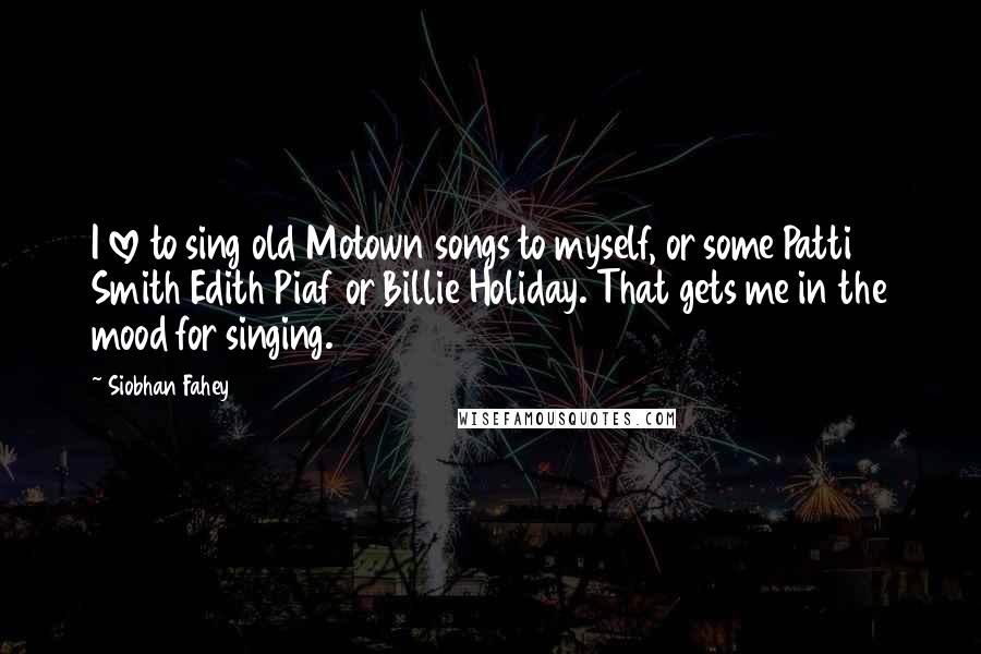 Siobhan Fahey Quotes: I love to sing old Motown songs to myself, or some Patti Smith Edith Piaf or Billie Holiday. That gets me in the mood for singing.