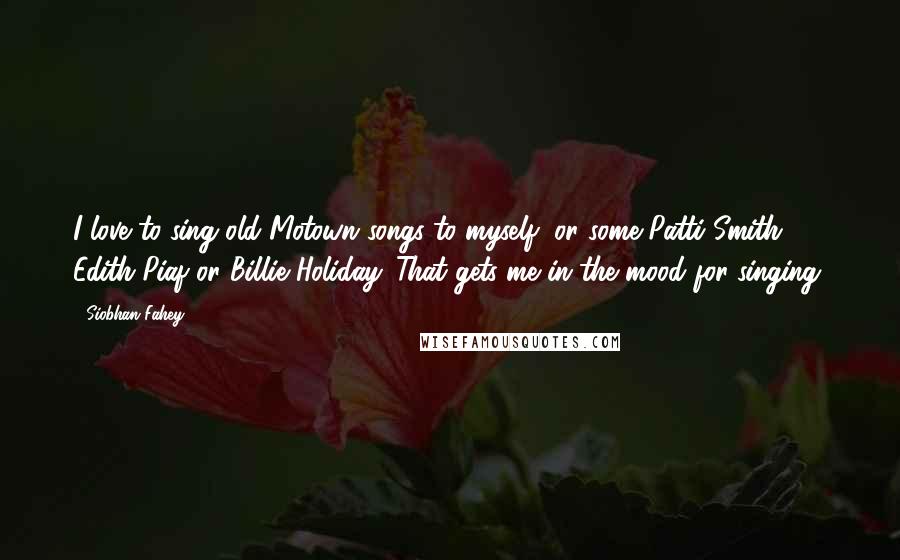 Siobhan Fahey Quotes: I love to sing old Motown songs to myself, or some Patti Smith Edith Piaf or Billie Holiday. That gets me in the mood for singing.