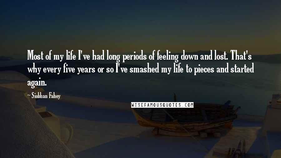 Siobhan Fahey Quotes: Most of my life I've had long periods of feeling down and lost. That's why every five years or so I've smashed my life to pieces and started again.