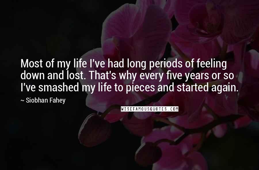 Siobhan Fahey Quotes: Most of my life I've had long periods of feeling down and lost. That's why every five years or so I've smashed my life to pieces and started again.