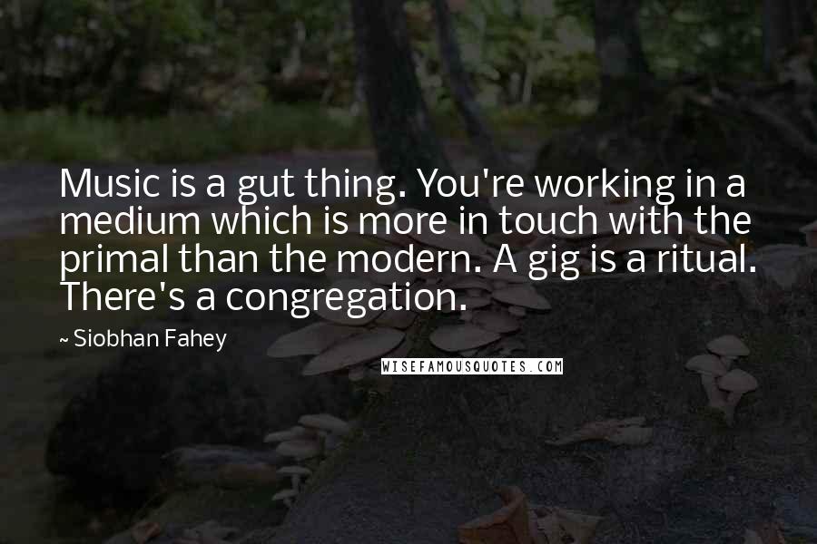 Siobhan Fahey Quotes: Music is a gut thing. You're working in a medium which is more in touch with the primal than the modern. A gig is a ritual. There's a congregation.