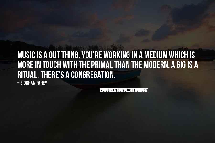 Siobhan Fahey Quotes: Music is a gut thing. You're working in a medium which is more in touch with the primal than the modern. A gig is a ritual. There's a congregation.