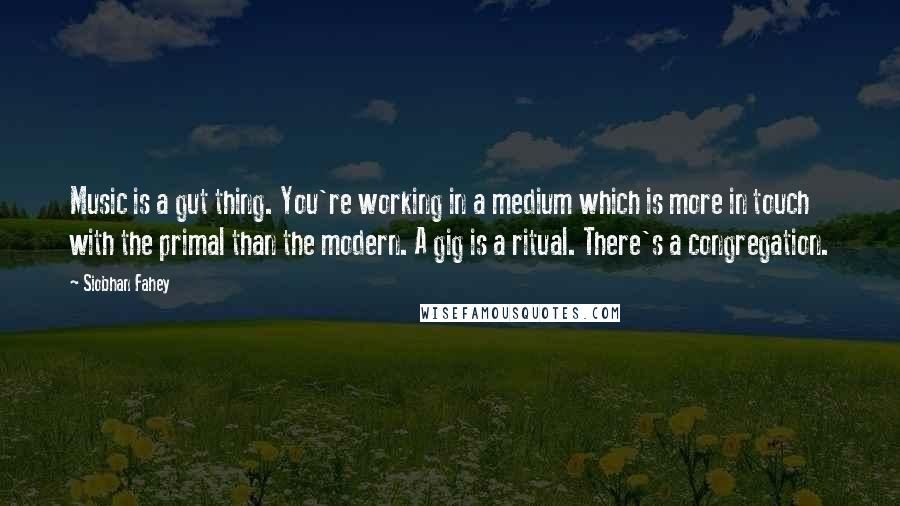 Siobhan Fahey Quotes: Music is a gut thing. You're working in a medium which is more in touch with the primal than the modern. A gig is a ritual. There's a congregation.