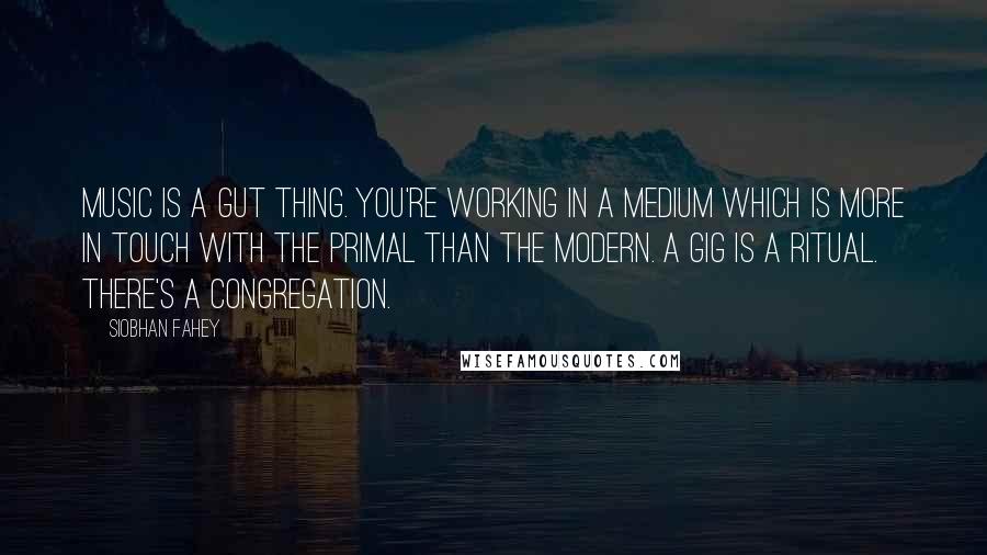 Siobhan Fahey Quotes: Music is a gut thing. You're working in a medium which is more in touch with the primal than the modern. A gig is a ritual. There's a congregation.