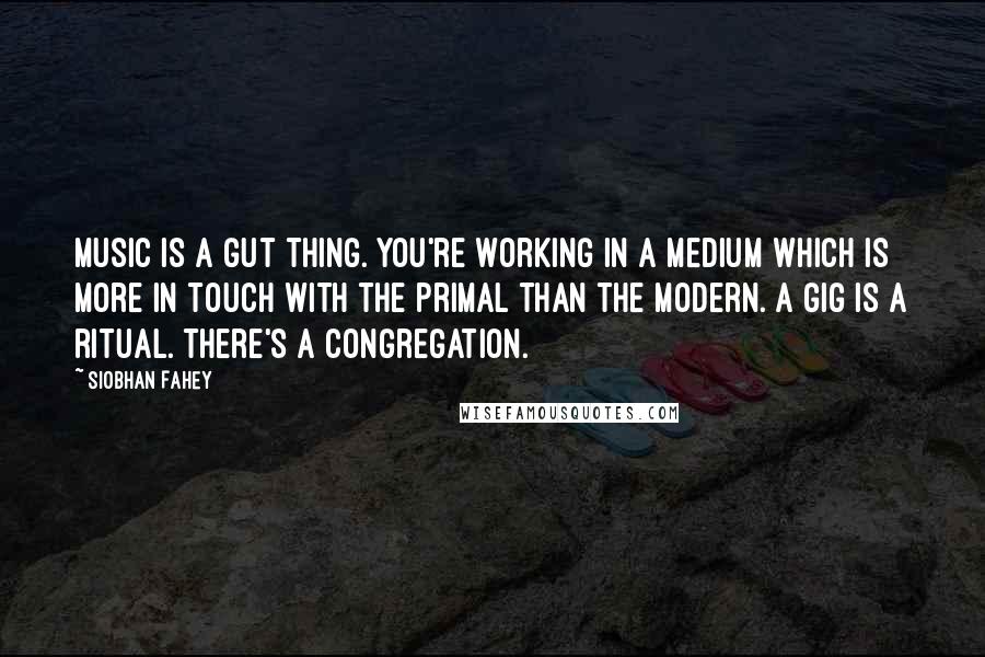 Siobhan Fahey Quotes: Music is a gut thing. You're working in a medium which is more in touch with the primal than the modern. A gig is a ritual. There's a congregation.