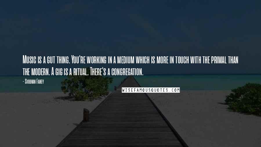 Siobhan Fahey Quotes: Music is a gut thing. You're working in a medium which is more in touch with the primal than the modern. A gig is a ritual. There's a congregation.