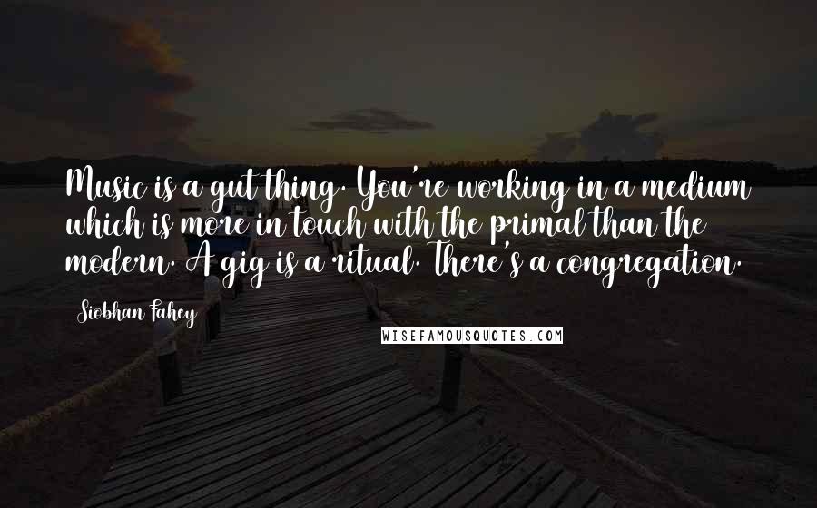 Siobhan Fahey Quotes: Music is a gut thing. You're working in a medium which is more in touch with the primal than the modern. A gig is a ritual. There's a congregation.