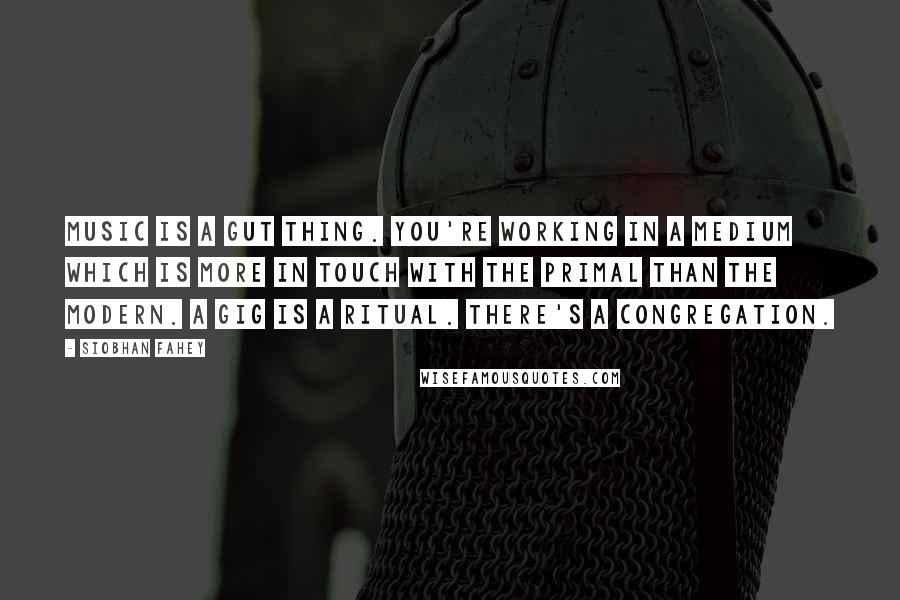 Siobhan Fahey Quotes: Music is a gut thing. You're working in a medium which is more in touch with the primal than the modern. A gig is a ritual. There's a congregation.