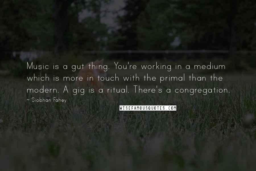 Siobhan Fahey Quotes: Music is a gut thing. You're working in a medium which is more in touch with the primal than the modern. A gig is a ritual. There's a congregation.
