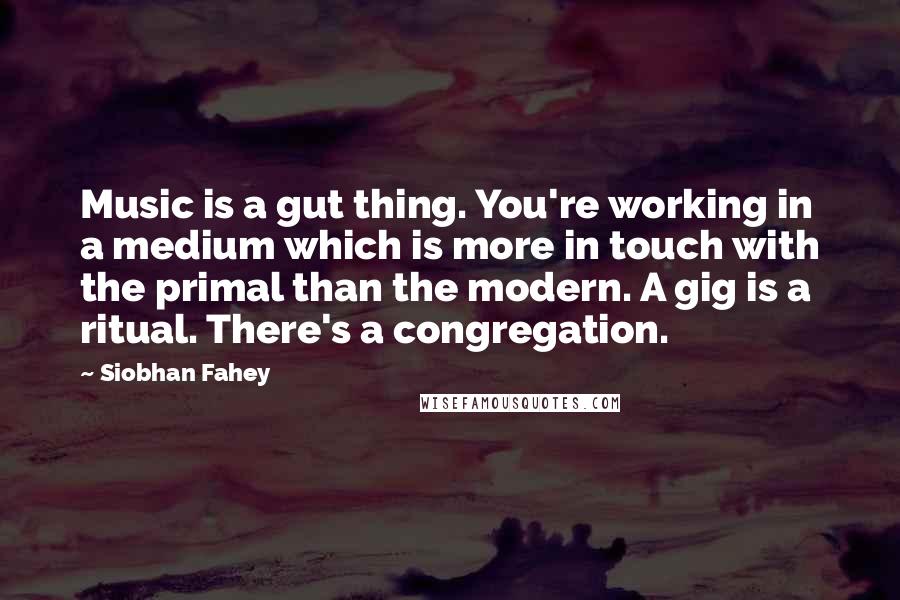 Siobhan Fahey Quotes: Music is a gut thing. You're working in a medium which is more in touch with the primal than the modern. A gig is a ritual. There's a congregation.