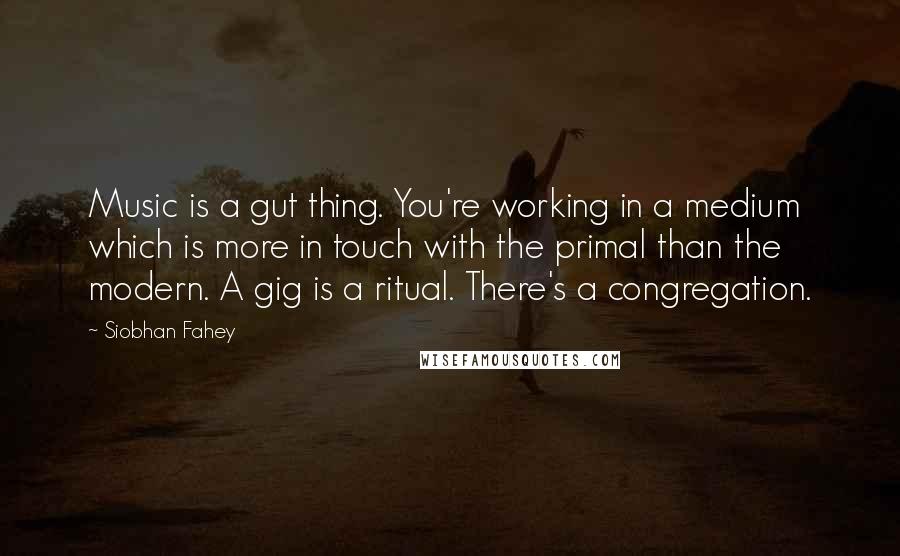 Siobhan Fahey Quotes: Music is a gut thing. You're working in a medium which is more in touch with the primal than the modern. A gig is a ritual. There's a congregation.