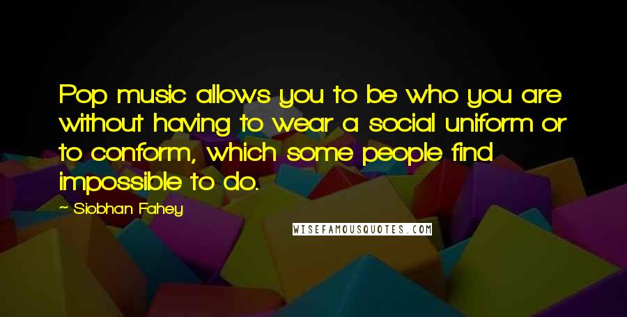 Siobhan Fahey Quotes: Pop music allows you to be who you are without having to wear a social uniform or to conform, which some people find impossible to do.