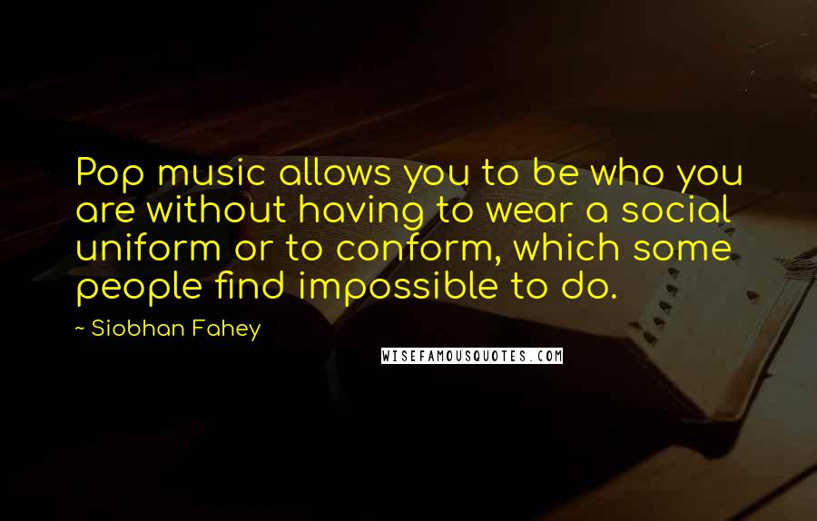 Siobhan Fahey Quotes: Pop music allows you to be who you are without having to wear a social uniform or to conform, which some people find impossible to do.