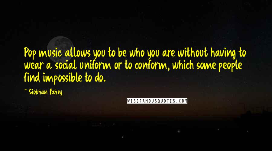 Siobhan Fahey Quotes: Pop music allows you to be who you are without having to wear a social uniform or to conform, which some people find impossible to do.