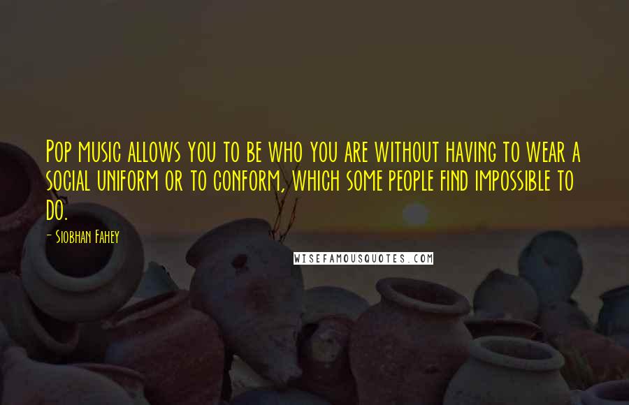 Siobhan Fahey Quotes: Pop music allows you to be who you are without having to wear a social uniform or to conform, which some people find impossible to do.