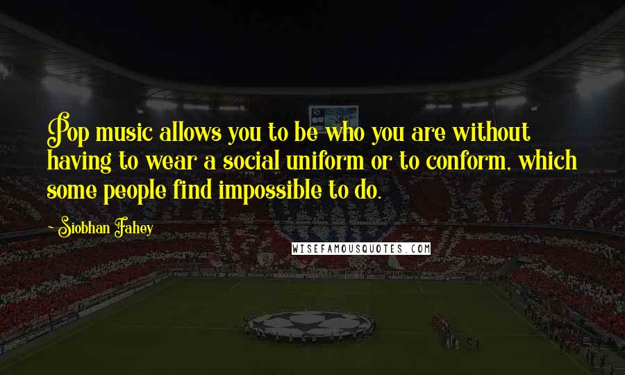 Siobhan Fahey Quotes: Pop music allows you to be who you are without having to wear a social uniform or to conform, which some people find impossible to do.