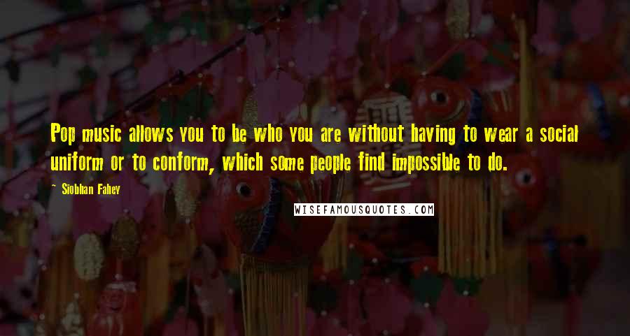 Siobhan Fahey Quotes: Pop music allows you to be who you are without having to wear a social uniform or to conform, which some people find impossible to do.