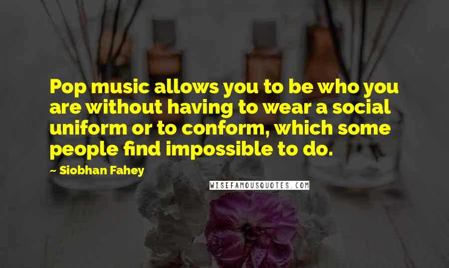 Siobhan Fahey Quotes: Pop music allows you to be who you are without having to wear a social uniform or to conform, which some people find impossible to do.