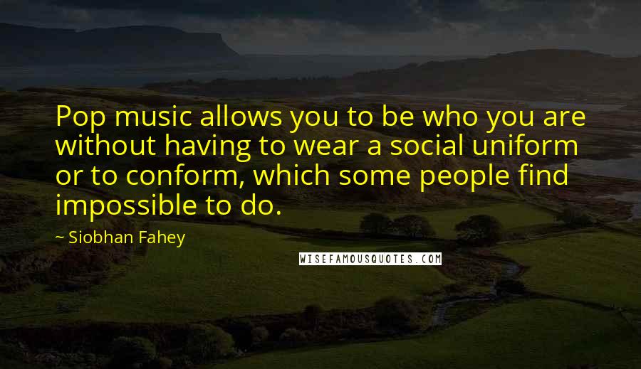 Siobhan Fahey Quotes: Pop music allows you to be who you are without having to wear a social uniform or to conform, which some people find impossible to do.