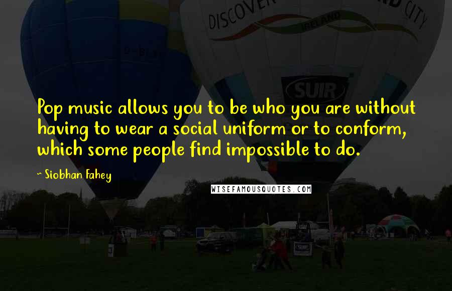 Siobhan Fahey Quotes: Pop music allows you to be who you are without having to wear a social uniform or to conform, which some people find impossible to do.