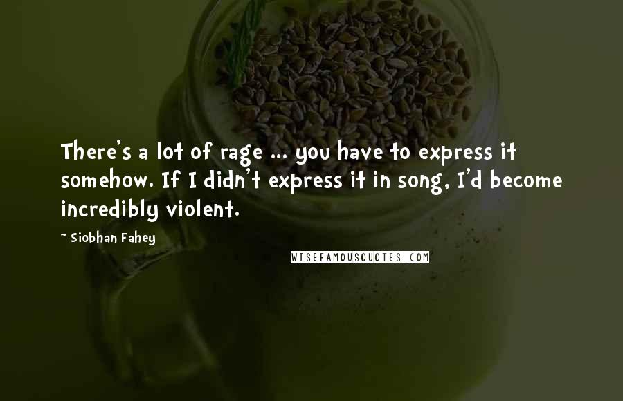 Siobhan Fahey Quotes: There's a lot of rage ... you have to express it somehow. If I didn't express it in song, I'd become incredibly violent.