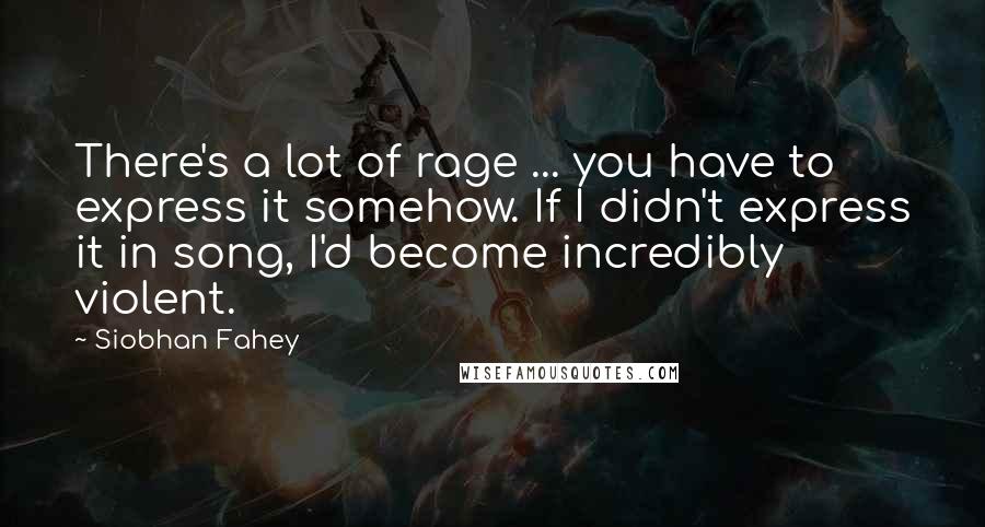 Siobhan Fahey Quotes: There's a lot of rage ... you have to express it somehow. If I didn't express it in song, I'd become incredibly violent.