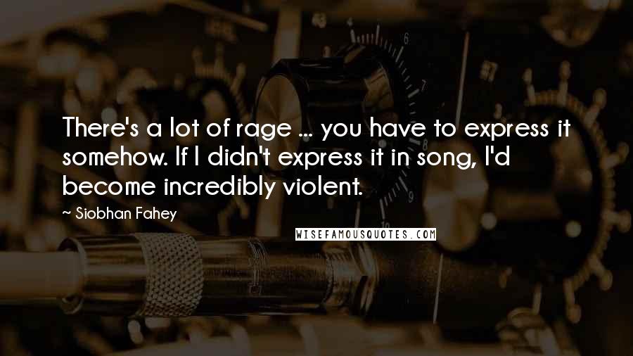 Siobhan Fahey Quotes: There's a lot of rage ... you have to express it somehow. If I didn't express it in song, I'd become incredibly violent.