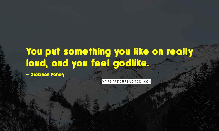 Siobhan Fahey Quotes: You put something you like on really loud, and you feel godlike.